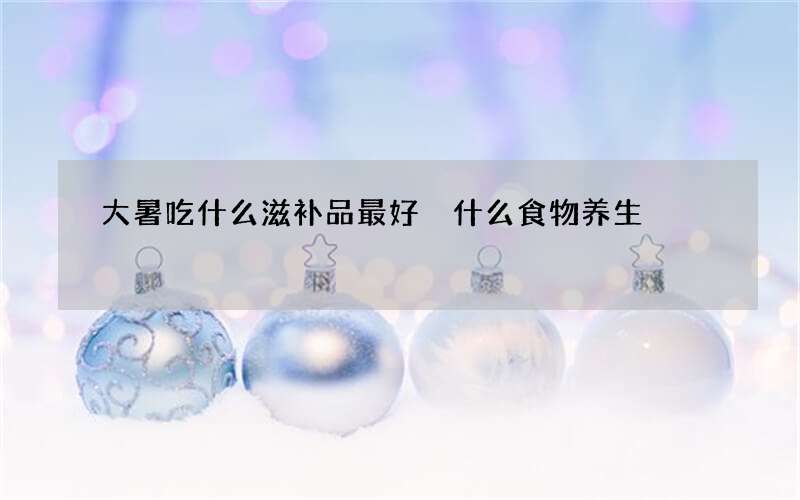 大暑吃什么滋补品最好 什么食物养生